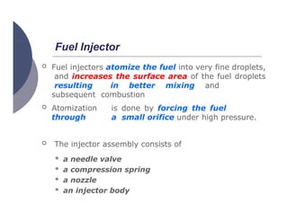 Fuel Injector
 Fuel injectors atomize the fuel into very fine droplets,
and increases the surface area of the fuel droplets
resulting in better mixing and
subsequent combustion
 Atomization is done by forcing the fuel
through a small orifice under high pressure.
 The injector assembly consists of
 a needle valve
 a compression spring
 a nozzle
 an injector body
 