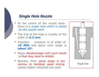  At the centre of the nozzle body
there is a single hole which is closed
by the nozzle valve
Single Hole Nozzle
 The size of the hole is usually of the
order of 0.2 mm.
 Injection pressure is of order of
8-
10 MPa and spray cone angle is
about 150.
 Major disadvantage with such nozzle
is that they tend to dribble
 Besides, their spray angle is too
narrow to facilitate good mixing
unless higher velocities are used
 