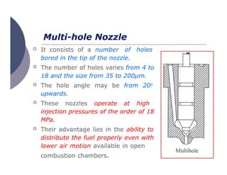 Multi-hole Nozzle
 It consists of a number of holes
bored in the tip of the nozzle.
 The number of holes varies from 4 to
18 and the size from 35 to 200μm.
 The hole angle may be from 200
upwards.
 These nozzles operate at high
injection pressures of the order of 18
MPa.
 Their advantage lies in the ability to
distribute the fuel properly even with
lower air motion available in open
combustion chambers.
 