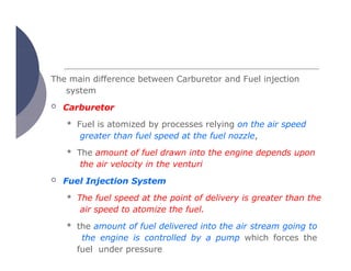 The main difference between Carburetor and Fuel injection
system
 Carburetor
 Fuel is atomized by processes relying on the air speed
greater than fuel speed at the fuel nozzle,
 The amount of fuel drawn into the engine depends upon
the air velocity in the venturi
 Fuel Injection System
 The fuel speed at the point of delivery is greater than the
air speed to atomize the fuel.
 the amount of fuel delivered into the air stream going to
the engine is controlled by a pump which forces the
fuel under pressure
 