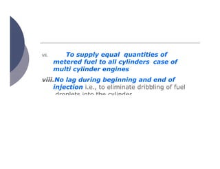 vii. To supply equal quantities of
metered fuel to all cylinders case of
multi cylinder engines
viii.No lag during beginning and end of
injection i.e., to eliminate dribbling of fuel
droplets into the cylinder
 