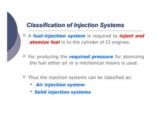 Classification of Injection Systems
 A fuel-injection system is required to inject and
atomize fuel in to the cylinder of CI engines.
 For producing the required pressure for atomizing
the fuel either air or a mechanical means is used.
 Thus the injection systems can be classified as:
 Air injection system
 Solid injection systems
 