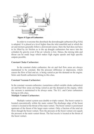 In order to overcome this drawback the downdraught carburetor [Fig.8 (b)]
is adopted. It is placed at a level higher than the inlet manifold and in which the
air and mixture generally follow a downward course. Here the fuel does not have
to be lifted by air friction as in the up draught carburetors but move into the
cylinders by gravity even if the air velocity is low. Hence, the mixing tube and
throat can be made large which makes high engine speeds and high specific
outputs possible.
Constant Choke Carburetor:
In the constant choke carburetor, the air and fuel flow areas are always
maintained to be constant. But the pressure difference or depression, which
causes the flow of fuel and air, is being varied as per the demand on the engine.
Solex and Zenith carburetors belong to this class.
Constant Vacuum Carburetor:
In the constant vacuum carburetor, (sometimes called variable choke carburetor)
air and fuel flow areas are being varied as per the demand on the engine, while
the vacuum is maintained to be always same. The S.U. and Carter carburetors
belong to tills class.
Multiple Venturi Carburetor:
Multiple venturi system uses double or triple venturi. The boost venturi is
located concentrically within the main venturi.The discharge edge of the boost
venturi is located at the throat of the main venturi. The boost venturi is positioned
upstream of the throat of the larger main venturi. Only a fraction of the total air
flows though the boost venturi. Now the pressure at the boost venturi exit equals
the pressure at the main venturi throat. The fuel nozzle is located at the throat of
the boost venturi.
 