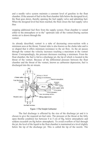 and a needle valve system maintain a constant level of gasoline in the float
chamber. If the amount of fuel in the float chamber falls below the designed level,
the float goes down, thereby opening the fuel supply valve and admitting fuel.
When the designed level has been reached, the float closes the fuel supply valve
thus
stopping additional fuel flow from the supply system. Float chamber is vented
either to the atmosphere or to the” upstream side of the venturi.During suction
stroke air is drawn through the
venturi.
As already described, venturi is a tube of decreasing cross-section with a
minimum area at the throat, Venturi tube is also known as the choke tube and is
so shaped that it offers minimum resistance to the air flow. As the air passes
through the venturi the velocity increases reaching a maximum at the venturi
throat. Correspondingly, the pressure decreases reaching a minimum. From the
float chamber, the fuel is fed to a discharge jet, the tip of which is located in the
throat of the venturi. Because of the differential pressure between the float
chamber and the throat of the venturi, known as carburetor depression, fuel is
discharged into the air stream.
The fuel discharge is affected by the size of the discharge jet and it is
chosen to give the required air-fuel ratio. The pressure at the throat at the fully
open throttle condition lies between 4 to 5 cm of Hg, below atmospheric and
seldom exceeds8 cm Hg below atmospheric. To avoid overflow of fuel through
the jet, the level of the liquid in the float chamber is maintained at a level slightly
below the tip of the discharge jet. This is called the tip of the nozzle. The
 