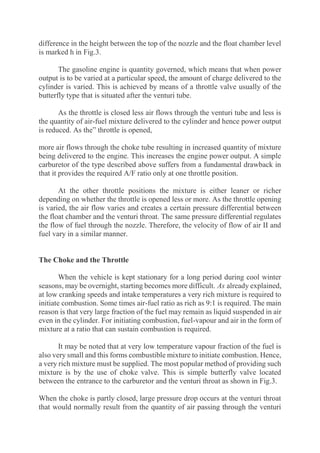 difference in the height between the top of the nozzle and the float chamber level
is marked h in Fig.3.
The gasoline engine is quantity governed, which means that when power
output is to be varied at a particular speed, the amount of charge delivered to the
cylinder is varied. This is achieved by means of a throttle valve usually of the
butterfly type that is situated after the venturi tube.
As the throttle is closed less air flows through the venturi tube and less is
the quantity of air-fuel mixture delivered to the cylinder and hence power output
is reduced. As the” throttle is opened,
more air flows through the choke tube resulting in increased quantity of mixture
being delivered to the engine. This increases the engine power output. A simple
carburetor of the type described above suffers from a fundamental drawback in
that it provides the required A/F ratio only at one throttle position.
At the other throttle positions the mixture is either leaner or richer
depending on whether the throttle is opened less or more. As the throttle opening
is varied, the air flow varies and creates a certain pressure differential between
the float chamber and the venturi throat. The same pressure differential regulates
the flow of fuel through the nozzle. Therefore, the velocity of flow of air II and
fuel vary in a similar manner.
The Choke and the Throttle
When the vehicle is kept stationary for a long period during cool winter
seasons, may be overnight, starting becomes more difficult. As already explained,
at low cranking speeds and intake temperatures a very rich mixture is required to
initiate combustion. Some times air-fuel ratio as rich as 9:1 is required. The main
reason is that very large fraction of the fuel may remain as liquid suspended in air
even in the cylinder. For initiating combustion, fuel-vapour and air in the form of
mixture at a ratio that can sustain combustion is required.
It may be noted that at very low temperature vapour fraction of the fuel is
also very small and this forms combustible mixture to initiate combustion. Hence,
a very rich mixture must be supplied. The most popular method of providing such
mixture is by the use of choke valve. This is simple butterfly valve located
between the entrance to the carburetor and the venturi throat as shown in Fig.3.
When the choke is partly closed, large pressure drop occurs at the venturi throat
that would normally result from the quantity of air passing through the venturi
 
