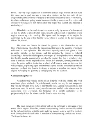 throat. The very large depression at the throat inducts large amount of fuel from
the main nozzle and provides a very rich mixture so that the ratio of the
evaporated fuel to air in the cylinder is within the combustible limits. Sometimes,
the choke valves are spring loaded to ensure that large carburetor depression and
excessive choking does not persist after the engine has started, and reached a
desired speed.
This choke can be made to operate automatically by means of a thermostat
so that the choke is closed when engine is cold and goes out of operation when
engine warms up after starting. The speed and the output of an engine is
controlled by the use of the throttle valve, which is located on the downstream
side of the venturi.
The more the throttle is closed the greater is the obstruction to the
flow of the mixture placed in the passage and the less is the quantity of mixture
delivered to .the cylinders. The decreased quantity of mixture gives a less
powerful impulse to the pistons and the output of the engine is reduced
accordingly. As the throttle is opened, the output of the engine increases. Opening
the throttle usually increases the speed of the engine. But this is not always the
case as the load on the engine is also a factor. For example, opening the throttle
when the motor vehicle is starting to climb a hill may or may not increase the
vehicle speed, depending upon the steepness of the hill and the extent of throttle
opening. In short, the throttle is simply a means to regulate the output of the
engine by varying the quantity of charge going into the cylinder.
Compensating Devices
An automobile on road has to run on different loads and speeds. The road
conditions play a vital role. Especially on city roads, one may be able to operate
the vehicle between 25 to 60% of the throttle only. During such conditions the
carburetor must be able to supply nearly constant air-fuel ratio mixture that is
economical (16:1).However, the tendency of a simple carburetor is to
progressively richen the mixture as the throttle starts opening.
The main metering system alone will not be sufficient to take care of the
needs of the engine. Therefore, certain compensating devices are usually added
in the carburetor along with the main metering system so as to supply a mixture
with the required air-fuel ratio. A number of compensating devices are in use.
The important ones are
 