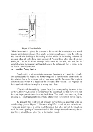 When the throttle is opened the pressure at the venturi throat decreases and petrol
is drawn into the air stream. This results in progressively uncovering the holes in
the central tube leading to increasing air-fuel ratios or decreasing richness of
mixture when all holes have been uncovered. Normal flow takes place from the
main jet. The air is drawn through these holes in the well, and the fuel is
emulsified and the pressure differential across the column of fuel is not as high
as that in simple carburetor.
Acceleration Pump System
Acceleration is a transient phenomenon. In order to accelerate the vehicle
and consequently its engine, the mixture required is very rich and the richness of
the mixture has to be obtained quickly and very rapidly. In automobile engines
situations arise when it is necessary to accelerate the vehicle. This requires an
increased output from the engine in a very short time.
If the throttle is suddenly opened there is a corresponding increase in the
air flow. However, because of the inertia of the liquid fuel, the fuel flow does not
increase in proportion to the increase in air flow. This results in a temporary lean
mixture ca11singtheengine to misfire and a temporary reduction in power output.
To prevent this condition, all modern carburetors are equipped with an
accelerating system. Figure 7. illustrates simplified sketch of one such device.
The pump comprises of a spring loaded plunger that takes care of the situation
with the rapid opening of the throttle valve. The plunger moves into the cylinder
and forces an additional jet of fuel at the venturi throat.
 
