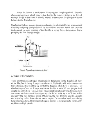 When the throttle is partly open, the spring sets the plunger back. There is
also an arrangement which ensures that fuel in the pump cylinder is not forced
through the jet when valve is slowly opened or leaks past the plunger or some
holes into the float chamber.
Mechanical linkage system, in some carburetor, is substituted by an arrangement
where by the pump plunger is held up by manifold vacuum. When this vacuum
is decreased by rapid opening of the throttle, a spring forces the plunger down
pumping the fuel through the jet.
3. Types of Carburetors
There are three general types of carburetors depending on the direction of flow
of air. The first is the up draught type shown in Fig.8(a) in which the air enters at
the bottom and leaves at the top so that the direction of its flow is upwards. The
disadvantage of the up draught carburetor is that it must lift the sprayed fuel
droplet by air friction. Hence, it must be designed for relatively small mixing tube
and throat so that even at low engine speeds the air velocity is sufficient to lift
and carry the fuel particles along. Otherwise, the fuel droplets tend to separate
out providing only a lean mixture to the engine. On the other hand, the mixing
tube is finite and small then it cannot supply mixture to the engine at a sufficiently
rapid rate at high speeds.
 