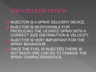  INJECTOR IS A SPRAY DELIVERY DEVICE.
 INJECTOR IS RESPONSIBLE FOR
PRODUCING THE DESIRED SPRAY,WITH A
CORRECT SIZE DISTRIBUTION & VELOCITY.
 INJECTOR IS VERY IMPORTANT FOR THE
SPRAY BEHAVIOUR.
 ONCE THE FUEL IS INJECTED THERE IS
NOT MUCH ONE CAN DO TO CHANGE THE
SPRAY CHARACTERSISTICS.
 