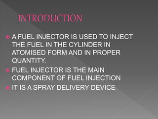  A FUEL INJECTOR IS USED TO INJECT
THE FUEL IN THE CYLINDER IN
ATOMISED FORM AND IN PROPER
QUANTITY.
 FUEL INJECTOR IS THE MAIN
COMPONENT OF FUEL INJECTION
 IT IS A SPRAY DELIVERY DEVICE
 