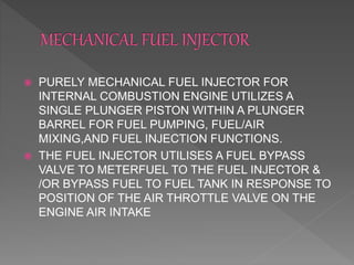  PURELY MECHANICAL FUEL INJECTOR FOR
INTERNAL COMBUSTION ENGINE UTILIZES A
SINGLE PLUNGER PISTON WITHIN A PLUNGER
BARREL FOR FUEL PUMPING, FUEL/AIR
MIXING,AND FUEL INJECTION FUNCTIONS.
 THE FUEL INJECTOR UTILISES A FUEL BYPASS
VALVE TO METERFUEL TO THE FUEL INJECTOR &
/OR BYPASS FUEL TO FUEL TANK IN RESPONSE TO
POSITION OF THE AIR THROTTLE VALVE ON THE
ENGINE AIR INTAKE
 