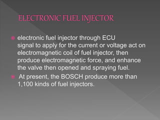  electronic fuel injector through ECU
signal to apply for the current or voltage act on
electromagnetic coil of fuel injector, then
produce electromagnetic force, and enhance
the valve then opened and spraying fuel.
 At present, the BOSCH produce more than
1,100 kinds of fuel injectors.
 