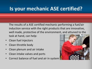 Is your mechanic ASE certified? <ul><li>The results of a ASE certified mechanic performing a fuel/air induction service wi...