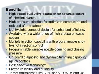 Benefits
• High speed dual valve operation for accurate control
of injection events
• High pressure injection for optimized combustion and
reduced after treatment
• Lightweight, compact design for enhanced efficiency
• Available with a wide range of high pressure nozzle
options
• Multiple injection capability with programmable shot-
to-shot injection control
• Programmable variable nozzle opening and closing
pressure
• On board diagnostic and dynamic trimming capability
(glitch control)
• Cost effective technology
• Proven reliability and durability
 
