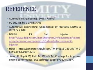 REFERENCE
• Automobile Engineering , by R.K RAJPUT
• I C ENGINE by V GANESHAN
• Automotive engineering fundamental by RICHARD STONE &
JEFFREY K.BALL
• DELPHI E3 fuel injector :
http://www.delphi.com/manufacturers/cv/powertrain/injecti
on-systems-and-components/e3-diesel-electronic-unit-
injector
• HEUI : http://generators.tpub.com/TM-9-6115-729-24/TM-9-
6115-729-240063.htm
• Kamo R, Bryzik W, Reid M, Woods M. Coatings for improved
engine performance. SAE technical paper 970204; 1997.
 