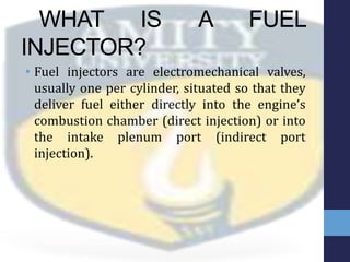 WHAT IS A FUEL
INJECTOR?
• Fuel injectors are electromechanical valves,
usually one per cylinder, situated so that they
deliver fuel either directly into the engine’s
combustion chamber (direct injection) or into
the intake plenum port (indirect port
injection).
 