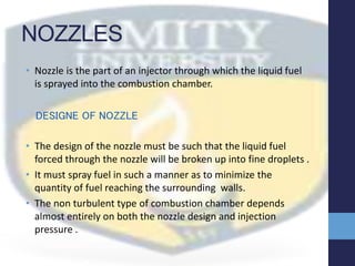 NOZZLES
• Nozzle is the part of an injector through which the liquid fuel
is sprayed into the combustion chamber.
DESIGNE OF NOZZLE
• The design of the nozzle must be such that the liquid fuel
forced through the nozzle will be broken up into fine droplets .
• It must spray fuel in such a manner as to minimize the
quantity of fuel reaching the surrounding walls.
• The non turbulent type of combustion chamber depends
almost entirely on both the nozzle design and injection
pressure .
 
