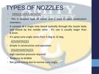 TYPES OF NOZZLES
1. SINGLE HOLE NOZZLE
• This is simplest type of nozzle and is used in open combustion
chambers.
• It consists of a single hole bored centrally through the nozzle body
and closed by the needle valve . It’s size is usually larger than
0.2mm.
• It’s spray cone angle varies from 5 deg to 15 deg.
ADVANTAGES
• Simple in construction and operation.
DISADVANTAGES
• High injection pressure required
• Tendency to dribble
• Not good mixing due to narrow cone angle.
 