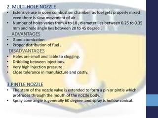 2. MULTI HOLE NOZZLE
• Extensive use in open combustion chamber as fuel gets properly mixed
even there is slow movement of air .
• Number of holes varies from 4 to 18 , diameter lies between 0.25 to 0.35
mm and hole angle lies between 20 to 45 degree .
ADVANTAGES
• Good atomization
• Proper distribution of fuel .
DISADVANTAGES
• Holes are small and liable to clogging.
• Dribbling between injections.
• Very high injection pressure .
• Close tolerance in manufacture and costly.
3.PINTLE NOZZLE
• The stem of the nozzle valve is extended to form a pin or pintle which
protrudes through the mouth of the nozzle body.
• Spray cone angle is generally 60 degree ,and spray is hollow conical.
 