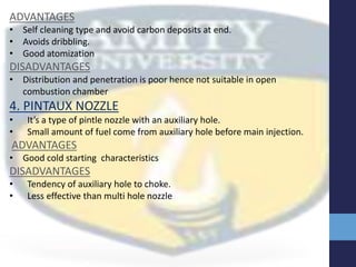 ADVANTAGES
• Self cleaning type and avoid carbon deposits at end.
• Avoids dribbling.
• Good atomization
DISADVANTAGES
• Distribution and penetration is poor hence not suitable in open
combustion chamber
4. PINTAUX NOZZLE
• It’s a type of pintle nozzle with an auxiliary hole.
• Small amount of fuel come from auxiliary hole before main injection.
ADVANTAGES
• Good cold starting characteristics
DISADVANTAGES
• Tendency of auxiliary hole to choke.
• Less effective than multi hole nozzle
 