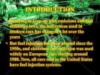 INTRODUCTION
• In trying to keep up with emissions and fuel
efficiency laws, the fuel system used in
modern cars has changed a lot over the
years
• But fuel injection has been around since the
1950s, and electronic fuel injection was used
widely on European cars starting around
1980. Now, all cars sold in the United States
have fuel injection systems.
 