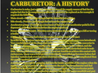 CARBURETOR: A HISTORY
• Carburetor is today just a history but once it served the supply source of fuel for the
engine but due to its complicated problems it needed to be replaced as for example it
required the following:
• Main circuit - Provides just enough fuel for fuel-efficient cruising
• Idle circuit - Provides just enough fuel to keep the engine idling
• Accelerator pump - Provides an extra burst of fuel when the accelerator pedal is first
depressed, reducing hesitation before the engine speeds up
• Power enrichment circuit - Provides extra fuel when the car is going up a hill or towing
a trailer
• Choke - Provides extra fuel when the engine is cold so that it will start
• In order to meet stricter emissions requirements, catalytic converters were introduced.
Very careful control of the air-to-fuel ratio was required for the catalytic converter to
be effective. Oxygen sensors monitor the amount of oxygen in the exhaust, and the
engine control unit (ECU) uses this information to adjust the air-to-fuel ratio in real-
time. This is called closed loop control -- it was not feasible to achieve this control with
carburetors. There was a brief period of electrically controlled carburetors before fuel
injection systems took over, but these electrical carbs were even more complicated than
the purely mechanical ones.
• A carburetor operates by pumping fuel into the intake manifold of the engine; when the
accelerator pedal is pushed, a linkage connects the pedal to the carburetor and fuel
distribution is controlled by the amount of pressure applied to the accelerator pedal.
The fuel is sucked into the combustion chamber through the intake manifold and past
 
