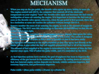 MECHANISM
• When you step on the gas pedal, the throttle valve opens up more, letting in more air.
The engine control unit (ECU, the computer that controls all of the electronic
components on your engine) "sees" the throttle valve open and increases the fuel rate in
anticipation of more air entering the engine. It is important to increase the fuel rate as
soon as the throttle valve opens; otherwise, when the gas pedal is first pressed, there may
be a hesitation as some air reaches the cylinders without enough fuel in it.
• Sensors monitor the mass of air entering the engine, as well as the amount of oxygen in
the exhaust. The ECU uses this information to fine-tune the fuel delivery so that the air-
to-fuel ratio is just right.
• When the injector is energized, an electromagnet moves a plunger that opens the valve,
allowing the pressurized fuel to squirt out through a tiny nozzle. The nozzle is designed
to atomize the fuel -- to make as fine a mist as possible so that it can burn easily.
• The injectors are mounted in the intake manifold so that they spray fuel directly at the
intake valves. A pipe called the fuel rail supplies pressurized fuel to all of the injectors.
• The amount of fuel supplied to the engine is determined by the amount of time the fuel
injector stays open. This is called the pulse width, and it is controlled by the ECU.
• As fuel injection systems have evolved, the goal of engineers has been to improve the
efficiency of the gas burned in the combustion chamber. By cutting down on unburnt
fuel, less internal engine carbon deposits are formed, vehicle emissions improve, fuel
economy improves, and performance improves.
Pulse width = (Base pulse width) x (Factor A) x (Factor B)
 