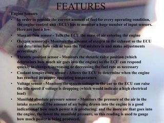 FEATURES
Engine Sensors
• In order to provide the correct amount of fuel for every operating condition,
the engine control unit (ECU) has to monitor a huge number of input sensors.
Here are just a few:
• Mass airflow sensor - Tells the ECU the mass of air entering the engine
• Oxygen sensor(s) - Monitors the amount of oxygen in the exhaust so the ECU
can determine how rich or lean the fuel mixture is and make adjustments
accordingly
• Throttle position sensor - Monitors the throttle valve position (which
determines how much air goes into the engine) so the ECU can respond
quickly to changes, increasing or decreasing the fuel rate as necessary
• Coolant temperature sensor - Allows the ECU to determine when the engine
has reached its proper operating temperature
• Voltage sensor - Monitors the system voltage in the car so the ECU can raise
the idle speed if voltage is dropping (which would indicate a high electrical
load)
• Manifold absolute pressure sensor - Monitors the pressure of the air in the
intake manifold.The amount of air being drawn into the engine is a good
indication of how much power it is producing; and the more air that goes into
the engine, the lower the manifold pressure, so this reading is used to gauge
how much power is being produced.
 
