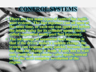 CONTROL SYSTEMS
• There are two main types of control for multi-
port systems: The fuel injectors can all open at
the same time, or each one can open just before
the intake valve for its cylinder opens (this is
called sequential multi-port fuel injection).
• The advantage of sequential fuel injection is
that if the driver makes a sudden change, the
system can respond more quickly because from
the time the change is made, it only has to wait
only until the next intake valve opens, instead
of for the next complete revolution of the
engine.
 