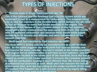 TYPES OF INJECTIONS
• Throttle body or Single Point Injection aka TBI
This is the simplest and the foremost fuel injection system which was
employed in cars as a replacement for carburettors. This employs either
one or two fuel injectors in the throttle body which delivers the apt ratio
of fuel-air mixture to every fuel intake manifold in the engine. The
drawback if this system is that cylinders closest to the fuel injectors
would get a better mixture than the ones away from them. The reason
why TBI replaced carburetors was because these would easily adjust
according to air density and altitude, and were independent of the
vacuum manifold.
• Multi-point fuel injection or Port injection aka MPFI
The term MPFI is widely used by car manufacturers as a USP for their
cars. As the name suggests the multi point fuel injector denotes one
fuel injector for every cylinder - the fuel is misted at the intake manifold.
If an engine has six cylinders then it will have six fuel injectors - one for
each cylinder located at the intake port of the manifold. Since the fuel is
misted so closed to the intake manifold, it ensures the complete amount
is used for combustion, making it more efficient than TBI, hence aiding
in enhanced fuel economy as well. Multi-port fuel injectors fire fuel all
at the same time, with the fuel sitting at the intake manifold till the time
it’s needed. This happens for a split second, even during engine idling.
 