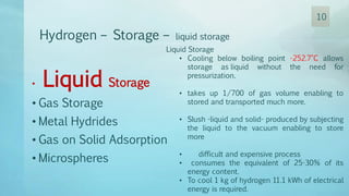 Hydrogen – Storage – liquid storage
Liquid Storage
• Cooling below boiling point -252.7°C allows
storage as liquid without the need for
pressurization.
• takes up 1/700 of gas volume enabling to
stored and transported much more.
• Slush -liquid and solid- produced by subjecting
the liquid to the vacuum enabling to store
more
• difficult and expensive process
• consumes the equivalent of 25-30% of its
energy content.
• To cool 1 kg of hydrogen 11.1 kWh of electrical
energy is required.
• Liquid Storage
• Gas Storage
• Metal Hydrides
• Gas on Solid Adsorption
• Microspheres
10
 