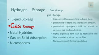 Hydrogen – Storage – Gas storage
gas Storage
• less energy than converting to liquid form.
• pressurized to store any appreciable amount.
• pressurized hydrogen could be stored in
caverns, gas-fields and mines.
• Highly expensive tank can be fabricated with
New materials such as carbon fiber.
• Not economically for transportation.
• Liquid Storage
•Gas Storage
• Metal Hydrides
• Gas on Solid Adsorption
• Microspheres
11
 