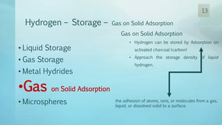 Hydrogen – Storage – Gas on Solid Adsorption
Gas on Solid Adsorption
• Hydrogen can be stored by Adsorption on
activated charcoal (carbon)
• Approach the storage density of liquid
hydrogen.
• Liquid Storage
• Gas Storage
• Metal Hydrides
•Gas on Solid Adsorption
• Microspheres the adhesion of atoms, ions, or molecules from a gas,
liquid, or dissolved solid to a surface.
13
 