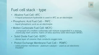 Fuel cell stack - type
• Alkaline Fuel Cell –AFC -
– A liquid potassium hydroxide is used in AFC as an electrolyte
• Phosphoric Acid Fuel Cell – PAFC -
– liquid phosphoric acid as an electrolyte
• Molten Carbonate Fuel Cell –MCFC-
– composed of a molten carbonate salt mixture suspended in a porous,
chemically inert ceramic matrix of beta-alumina solid electrolyte (BASE).
• Solid Oxide Fuel Cell –SOFC-
– dense layer of ceramic that conducts oxygen ions
• Proton Exchange Membrane Fuel Cell – PEMFC-
– solid polymer membrane - platinum catalyst – used as an electronic
insulator
16
 