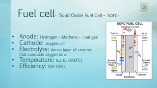 Fuel cell- Solid Oxide Fuel Cell – SOFC-
• Anode: Hydrogen – Methane – coal gas
• Cathode: oxygen; air
• Electrolyte: dense layer of ceramic
that conducts oxygen ions
• Temperature: (up to 1000°C)
• Efficiency: (50-70%)
21
 
