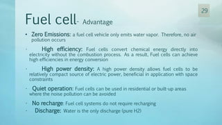 Fuel cell- Advantage
• Zero Emissions: a fuel cell vehicle only emits water vapor. Therefore, no air
pollution occurs
• High efficiency: Fuel cells convert chemical energy directly into
electricity without the combustion process. As a result, Fuel cells can achieve
high efficiencies in energy conversion
• High power density: A high power density allows fuel cells to be
relatively compact source of electric power, beneficial in application with space
constraints
• Quiet operation: Fuel cells can be used in residential or built-up areas
where the noise pollution can be avoided
• No recharge: Fuel cell systems do not require recharging
• Discharge: Water is the only discharge (pure H2)
29
 