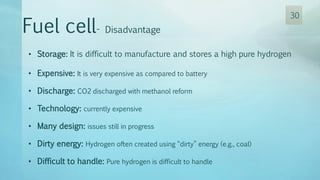 • Storage: It is difficult to manufacture and stores a high pure hydrogen
• Expensive: It is very expensive as compared to battery
• Discharge: CO2 discharged with methanol reform
• Technology: currently expensive
• Many design: issues still in progress
• Dirty energy: Hydrogen often created using “dirty” energy (e.g., coal)
• Difficult to handle: Pure hydrogen is difficult to handle
Fuel cell- Disadvantage
30
 