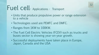 • Units that produce propulsive power or range extension
to a vehicle
• Technologies used are PEMFC and DMFC.
• Ranges from 1KW to 100KW.
• The Fuel Cell Electric Vehicles (FCEV) such as trucks and
buses sector is showing year-on-year growth.
• Successful deployments have taken place in Europe,
Japan, Canada and the USA
Fuel cell- Applications - Transport
32
 