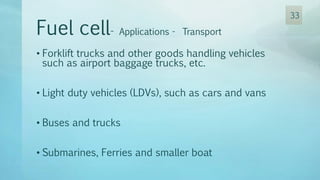 • Forklift trucks and other goods handling vehicles
such as airport baggage trucks, etc.
• Light duty vehicles (LDVs), such as cars and vans
• Buses and trucks
• Submarines, Ferries and smaller boat
Fuel cell- Applications - Transport
33
 