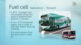 • A 30 ft. Hydrogen Fuel
cell powered transit bus
made by Ballard Power
Systems in Canada.
• It has a 275 horsepower
engine, and a range of
250 miles before requiring
refueling.
• The only emission from
this bus is warm, moist
air.
Fuel cell- Applications - Transport
36
 