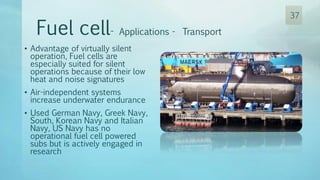 • Advantage of virtually silent
operation, Fuel cells are
especially suited for silent
operations because of their low
heat and noise signatures
• Air-independent systems
increase underwater endurance
• Used German Navy, Greek Navy,
South, Korean Navy and Italian
Navy, US Navy has no
operational fuel cell powered
subs but is actively engaged in
research
Fuel cell- Applications - Transport
37
 