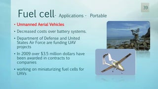 • Unmanned Aerial Vehicles
• Decreased costs over battery systems.
• Department of Defense and United
States Air Force are funding UAV
projects
• In 2009 over $3.5 million dollars have
been awarded in contracts to
companies
• working on miniaturizing fuel cells for
UAVs
Fuel cell- Applications - Portable
39
 