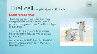 • Soldier Portable Power
• -Soldiers are carrying more and more
energy (30-50) Watts - (more than 50
pounds) using more than 20 different type
of batteries.
• - Fuel cells can be used to re-charge
batteries in the field, as well as act as
generators.
• -As an example M-25 Modular Fuel Cell
Power System used in Land Warrior 72
Hour Mission
Fuel cell- Applications - Portable
40
 