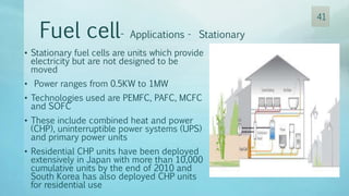 • Stationary fuel cells are units which provide
electricity but are not designed to be
moved
• Power ranges from 0.5KW to 1MW
• Technologies used are PEMFC, PAFC, MCFC
and SOFC
• These include combined heat and power
(CHP), uninterruptible power systems (UPS)
and primary power units
• Residential CHP units have been deployed
extensively in Japan with more than 10,000
cumulative units by the end of 2010 and
South Korea has also deployed CHP units
for residential use
Fuel cell- Applications - Stationary
41
 