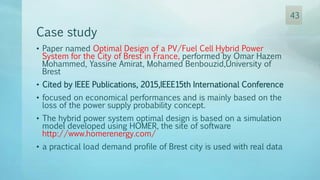 Case study
• Paper named Optimal Design of a PV/Fuel Cell Hybrid Power
System for the City of Brest in France, performed by Omar Hazem
Mohammed, Yassine Amirat, Mohamed Benbouzid,University of
Brest
• Cited by IEEE Publications, 2015,IEEE15th International Conference
• focused on economical performances and is mainly based on the
loss of the power supply probability concept.
• The hybrid power system optimal design is based on a simulation
model developed using HOMER, the site of software
http://www.homerenergy.com/
• a practical load demand profile of Brest city is used with real data
43
 