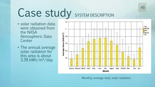 Case study SYSTEM DESCRIPTION
• solar radiation data
were obtained from
the NASA
Atmospheric Data
Center
• The annual average
solar radiation for
this area is about
3.39 kWh/m²/day
Monthly average daily solar radiation
46
 