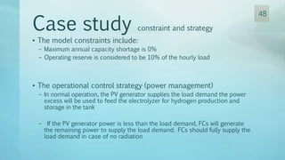 • The model constraints include:
– Maximum annual capacity shortage is 0%
– Operating reserve is considered to be 10% of the hourly load
• The operational control strategy (power management)
– In normal operation, the PV generator supplies the load demand the power
excess will be used to feed the electrolyzer for hydrogen production and
storage in the tank
– If the PV generator power is less than the load demand, FCs will generate
the remaining power to supply the load demand. FCs should fully supply the
load demand in case of no radiation
Case study constraint and strategy
48
 