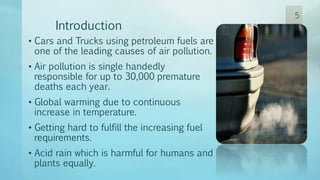 Introduction
• Cars and Trucks using petroleum fuels are
one of the leading causes of air pollution.
• Air pollution is single handedly
responsible for up to 30,000 premature
deaths each year.
• Global warming due to continuous
increase in temperature.
• Getting hard to fulfill the increasing fuel
requirements.
• Acid rain which is harmful for humans and
plants equally.
5
 