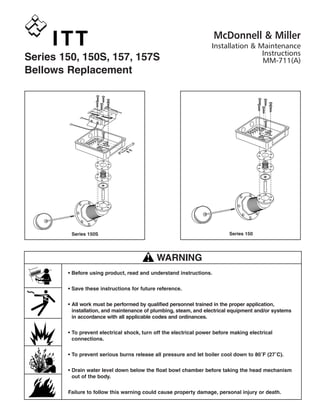 Series 150, 150S, 157, 157S
Bellows Replacement
Series 150Series 150S
• Before using product, read and understand instructions.
• Save these instructions for future reference.
• All work must be performed by qualified personnel trained in the proper application,
installation, and maintenance of plumbing, steam, and electrical equipment and/or systems
in accordance with all applicable codes and ordinances.
• To prevent electrical shock, turn off the electrical power before making electrical
connections.
• To prevent serious burns release all pressure and let boiler cool down to 80˚F (27˚C).
• Drain water level down below the float bowl chamber before taking the head mechanism
out of the body.
Failure to follow this warning could cause property damage, personal injury or death.
WARNING
CAU
TION
! WARNING
McDonnell & Miller
Installation & Maintenance
Instructions
MM-711(A)
 