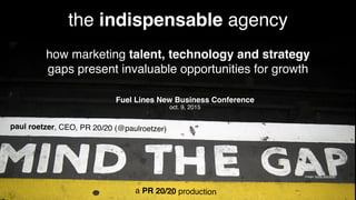 image:	
  Xurxo	
  Mar.nez
the indispensable agency
how marketing talent, technology and strategy
gaps present invaluable opportunities for growth
paul roetzer, CEO, PR 20/20 (@paulroetzer)
Fuel Lines New Business Conference
oct. 9, 2015
a PR 20/20 production
 